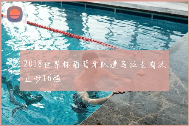 2018世界杯葡萄牙队遭乌拉圭淘汰止步16强