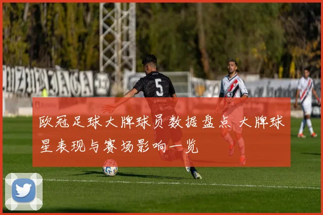 欧冠足球大牌球员数据盘点 大牌球星表现与赛场影响一览