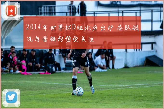 2014年世界杯D组比分出炉 各队战况与晋级形势受关注
