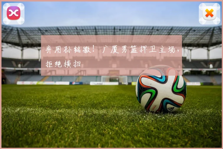 弃用孙铭徽！广厦男篮捍卫主场，拒绝横扫